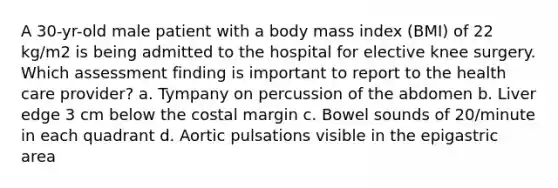 A 30-yr-old male patient with a body mass index (BMI) of 22 kg/m2 is being admitted to the hospital for elective knee surgery. Which assessment finding is important to report to the health care provider? a. Tympany on percussion of the abdomen b. Liver edge 3 cm below the costal margin c. Bowel sounds of 20/minute in each quadrant d. Aortic pulsations visible in the epigastric area