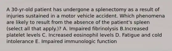 A 30-yr-old patient has undergone a splenectomy as a result of injuries sustained in a motor vehicle accident. Which phenomena are likely to result from the absence of the patient's spleen (select all that apply.)? A. Impaired fibrinolysis B.Increased platelet levels C. Increased eosinophil levels D. Fatigue and cold intolerance E. Impaired immunologic function