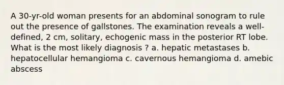 A 30-yr-old woman presents for an abdominal sonogram to rule out the presence of gallstones. The examination reveals a well-defined, 2 cm, solitary, echogenic mass in the posterior RT lobe. What is the most likely diagnosis ? a. hepatic metastases b. hepatocellular hemangioma c. cavernous hemangioma d. amebic abscess