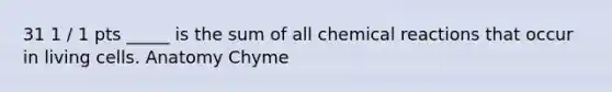 31 1 / 1 pts _____ is the sum of all chemical reactions that occur in living cells. Anatomy Chyme