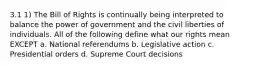 3.1 1) The Bill of Rights is continually being interpreted to balance the power of government and the civil liberties of individuals. All of the following define what our rights mean EXCEPT a. National referendums b. Legislative action c. Presidential orders d. Supreme Court decisions