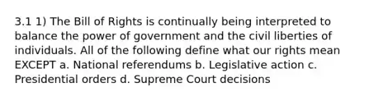 3.1 1) The Bill of Rights is continually being interpreted to balance the power of government and the civil liberties of individuals. All of the following define what our rights mean EXCEPT a. National referendums b. Legislative action c. Presidential orders d. Supreme Court decisions