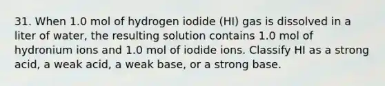 31. When 1.0 mol of hydrogen iodide (HI) gas is dissolved in a liter of water, the resulting solution contains 1.0 mol of hydronium ions and 1.0 mol of iodide ions. Classify HI as a strong acid, a weak acid, a weak base, or a strong base.