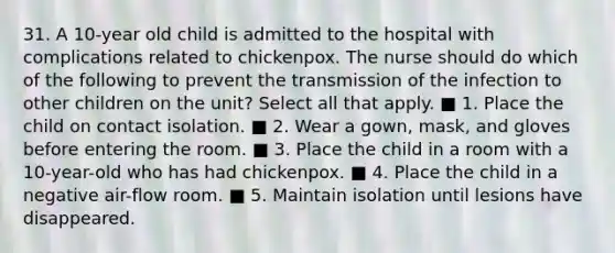 31. A 10-year old child is admitted to the hospital with complications related to chickenpox. The nurse should do which of the following to prevent the transmission of the infection to other children on the unit? Select all that apply. ■ 1. Place the child on contact isolation. ■ 2. Wear a gown, mask, and gloves before entering the room. ■ 3. Place the child in a room with a 10-year-old who has had chickenpox. ■ 4. Place the child in a negative air-flow room. ■ 5. Maintain isolation until lesions have disappeared.