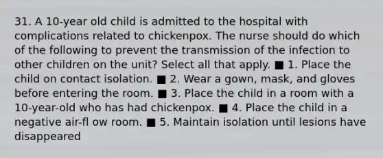 31. A 10-year old child is admitted to the hospital with complications related to chickenpox. The nurse should do which of the following to prevent the transmission of the infection to other children on the unit? Select all that apply. ■ 1. Place the child on contact isolation. ■ 2. Wear a gown, mask, and gloves before entering the room. ■ 3. Place the child in a room with a 10-year-old who has had chickenpox. ■ 4. Place the child in a negative air-fl ow room. ■ 5. Maintain isolation until lesions have disappeared