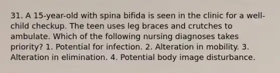 31. A 15-year-old with spina bifida is seen in the clinic for a well-child checkup. The teen uses leg braces and crutches to ambulate. Which of the following nursing diagnoses takes priority? 1. Potential for infection. 2. Alteration in mobility. 3. Alteration in elimination. 4. Potential body image disturbance.