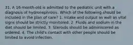 31. A 16-month-old is admitted to the pediatric unit with a diagnosis of hydronephrosis. Which of the following should be included in the plan of care? 1. Intake and output as well as vital signs should be strictly monitored. 2. Fluids and sodium in the diet should be limited. 3. Steroids should be administered as ordered. 4. The child's contact with other people should be limited to avoid infection.