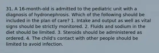 31. A 16-month-old is admitted to the pediatric unit with a diagnosis of hydronephrosis. Which of the following should be included in the plan of care? 1. Intake and output as well as vital signs should be strictly monitored. 2. Fluids and sodium in the diet should be limited. 3. Steroids should be administered as ordered. 4. The child's contact with other people should be limited to avoid infection.