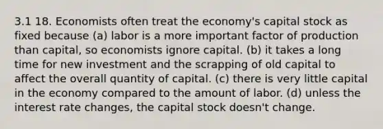 3.1 18. Economists often treat the economy's capital stock as fixed because (a) labor is a more important factor of production than capital, so economists ignore capital. (b) it takes a long time for new investment and the scrapping of old capital to affect the overall quantity of capital. (c) there is very little capital in the economy compared to the amount of labor. (d) unless the interest rate changes, the capital stock doesn't change.