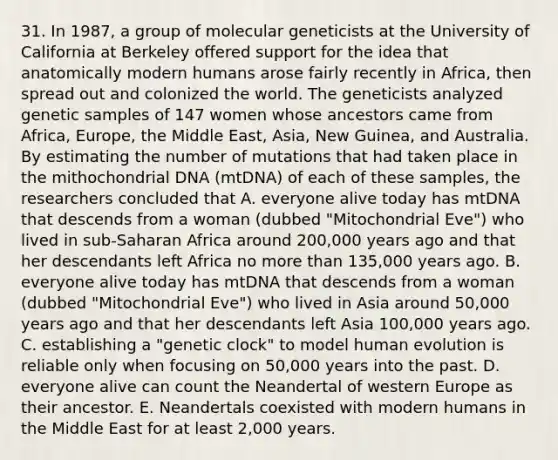 31. In 1987, a group of molecular geneticists at the University of California at Berkeley offered support for the idea that anatomically modern humans arose fairly recently in Africa, then spread out and colonized the world. The geneticists analyzed genetic samples of 147 women whose ancestors came from Africa, Europe, the Middle East, Asia, New Guinea, and Australia. By estimating the number of mutations that had taken place in the mithochondrial DNA (mtDNA) of each of these samples, the researchers concluded that A. everyone alive today has mtDNA that descends from a woman (dubbed "Mitochondrial Eve") who lived in sub-Saharan Africa around 200,000 years ago and that her descendants left Africa no more than 135,000 years ago. B. everyone alive today has mtDNA that descends from a woman (dubbed "Mitochondrial Eve") who lived in Asia around 50,000 years ago and that her descendants left Asia 100,000 years ago. C. establishing a "genetic clock" to model human evolution is reliable only when focusing on 50,000 years into the past. D. everyone alive can count the Neandertal of western Europe as their ancestor. E. Neandertals coexisted with modern humans in the Middle East for at least 2,000 years.