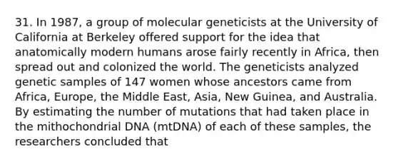 31. In 1987, a group of molecular geneticists at the University of California at Berkeley offered support for the idea that anatomically modern humans arose fairly recently in Africa, then spread out and colonized the world. The geneticists analyzed genetic samples of 147 women whose ancestors came from Africa, Europe, the Middle East, Asia, New Guinea, and Australia. By estimating the number of mutations that had taken place in the mithochondrial DNA (mtDNA) of each of these samples, the researchers concluded that