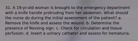 31. A 19-yr-old woman is brought to the emergency department with a knife handle protruding from her abdomen. What should the nurse do during the initial assessment of the patient? a. Remove the knife and assess the wound. b. Determine the presence of Rovsing sign. c. Check for circulation and tissue perfusion. d. Insert a urinary catheter and assess for hematuria.