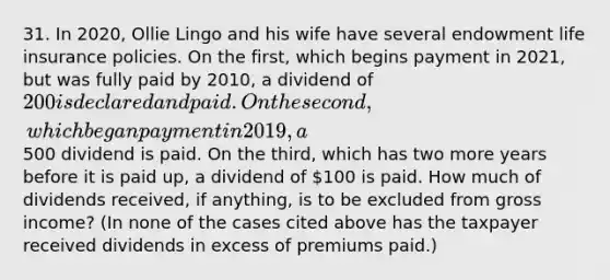 31. In 2020, Ollie Lingo and his wife have several endowment life insurance policies. On the first, which begins payment in 2021, but was fully paid by 2010, a dividend of 200 is declared and paid. On the second, which began payment in 2019, a500 dividend is paid. On the third, which has two more years before it is paid up, a dividend of 100 is paid. How much of dividends received, if anything, is to be excluded from gross income? (In none of the cases cited above has the taxpayer received dividends in excess of premiums paid.)