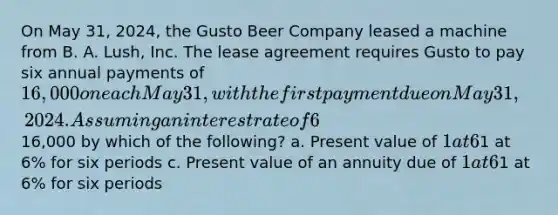 On May 31, 2024, the Gusto Beer Company leased a machine from B. A. Lush, Inc. The lease agreement requires Gusto to pay six annual payments of 16,000 on each May 31, with the first payment due on May 31, 2024. Assuming an interest rate of 6% and that this lease is treated as an installment sale (capital lease), Gusto will initially value the machine by multiplying16,000 by which of the following? a. Present value of 1 at 6% for six periods b. Present value of an ordinary annuity of1 at 6% for six periods c. Present value of an annuity due of 1 at 6% for six periods d. Future value of an annuity due of1 at 6% for six periods