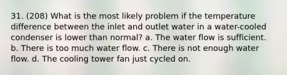 31. (208) What is the most likely problem if the temperature difference between the inlet and outlet water in a water-cooled condenser is lower than normal? a. The water flow is sufficient. b. There is too much water flow. c. There is not enough water flow. d. The cooling tower fan just cycled on.