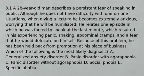 3.1 A 28-year-old man describes a persistent fear of speaking in public. Although he does not have difficulty with one-on-one situations, when giving a lecture he becomes extremely anxious, worrying that he will be humiliated. He relates one episode in which he was forced to speak at the last minute, which resulted in his experiencing panic, shaking, abdominal cramps, and a fear that he would defecate on himself. Because of this problem, he has been held back from promotion at his place of business. Which of the following is the most likely diagnosis? A. Generalized anxiety disorder B. Panic disorder with agoraphobia C. Panic disorder without agoraphobia D. Social phobia E. Specific phobia