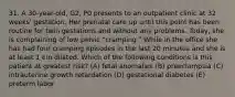 31. A 30-year-old, G2, P0 presents to an outpatient clinic at 32 weeks' gestation. Her prenatal care up until this point has been routine for twin gestations and without any problems. Today, she is complaining of low pelvic "cramping." While in the office she has had four cramping episodes in the last 20 minutes and she is at least 1 cm dilated. Which of the following conditions is this patient at greatest risk? (A) fetal anomalies (B) preeclampsia (C) intrauterine growth retardation (D) gestational diabetes (E) preterm labor