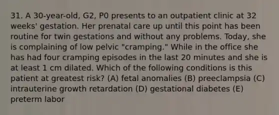 31. A 30-year-old, G2, P0 presents to an outpatient clinic at 32 weeks' gestation. Her prenatal care up until this point has been routine for twin gestations and without any problems. Today, she is complaining of low pelvic "cramping." While in the office she has had four cramping episodes in the last 20 minutes and she is at least 1 cm dilated. Which of the following conditions is this patient at greatest risk? (A) fetal anomalies (B) preeclampsia (C) intrauterine growth retardation (D) gestational diabetes (E) preterm labor