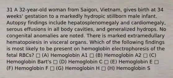 31 A 32-year-old woman from Saigon, Vietnam, gives birth at 34 weeks' gestation to a markedly hydropic stillborn male infant. Autopsy findings include hepatosplenomegaly and cardiomegaly, serous effusions in all body cavities, and generalized hydrops. No congenital anomalies are noted. There is marked extramedullary hematopoiesis in visceral organs. Which of the following findings is most likely to be present on hemoglobin electrophoresis of the fetal RBCs? □ (A) Hemoglobin A1 □ (B) Hemoglobin A2 □ (C) Hemoglobin Bart's □ (D) Hemoglobin C □ (E) Hemoglobin E □ (F) Hemoglobin F □ (G) Hemoglobin H □ (H) Hemoglobin S