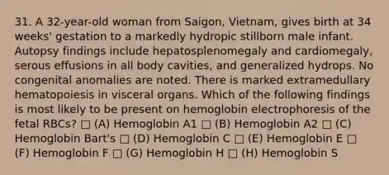 31. A 32-year-old woman from Saigon, Vietnam, gives birth at 34 weeks' gestation to a markedly hydropic stillborn male infant. Autopsy findings include hepatosplenomegaly and cardiomegaly, serous effusions in all body cavities, and generalized hydrops. No congenital anomalies are noted. There is marked extramedullary hematopoiesis in visceral organs. Which of the following findings is most likely to be present on hemoglobin electrophoresis of the fetal RBCs? □ (A) Hemoglobin A1 □ (B) Hemoglobin A2 □ (C) Hemoglobin Bart's □ (D) Hemoglobin C □ (E) Hemoglobin E □ (F) Hemoglobin F □ (G) Hemoglobin H □ (H) Hemoglobin S