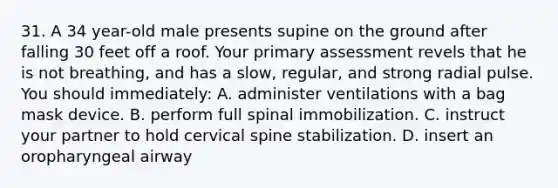 31. A 34 year-old male presents supine on the ground after falling 30 feet off a roof. Your primary assessment revels that he is not breathing, and has a slow, regular, and strong radial pulse. You should immediately: A. administer ventilations with a bag mask device. B. perform full spinal immobilization. C. instruct your partner to hold cervical spine stabilization. D. insert an oropharyngeal airway