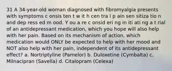 31 A 34-year-old woman diagnosed with fibromyalgia presents with symptoms c onsis ten t w it h cen tra l p ain sen sitiza tio n and dep ress ed m ood. Y ou a re c onsid eri ng in iti ati ng a t rial of an antidepressant medication, which you hope will also help with her pain. Based on its mechanism of action, which medication would ONLY be expected to help with her mood and NOT also help with her pain, independent of its antidepressant effect? a. Nortriptyline (Pamelor) b. Duloxetine (Cymbalta) c. Milnacipran (Savella) d. Citalopram (Celexa)