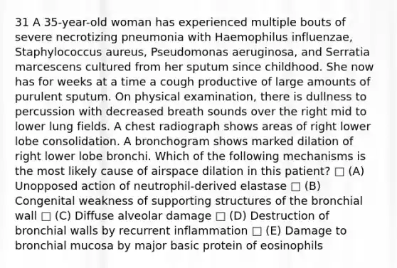 31 A 35-year-old woman has experienced multiple bouts of severe necrotizing pneumonia with Haemophilus influenzae, Staphylococcus aureus, Pseudomonas aeruginosa, and Serratia marcescens cultured from her sputum since childhood. She now has for weeks at a time a cough productive of large amounts of purulent sputum. On physical examination, there is dullness to percussion with decreased breath sounds over the right mid to lower lung fields. A chest radiograph shows areas of right lower lobe consolidation. A bronchogram shows marked dilation of right lower lobe bronchi. Which of the following mechanisms is the most likely cause of airspace dilation in this patient? □ (A) Unopposed action of neutrophil-derived elastase □ (B) Congenital weakness of supporting structures of the bronchial wall □ (C) Diffuse alveolar damage □ (D) Destruction of bronchial walls by recurrent inflammation □ (E) Damage to bronchial mucosa by major basic protein of eosinophils