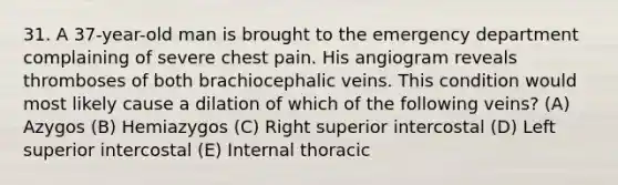 31. A 37-year-old man is brought to the emergency department complaining of severe chest pain. His angiogram reveals thromboses of both brachiocephalic veins. This condition would most likely cause a dilation of which of the following veins? (A) Azygos (B) Hemiazygos (C) Right superior intercostal (D) Left superior intercostal (E) Internal thoracic