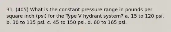 31. (405) What is the constant pressure range in pounds per square inch (psi) for the Type V hydrant system? a. 15 to 120 psi. b. 30 to 135 psi. c. 45 to 150 psi. d. 60 to 165 psi.