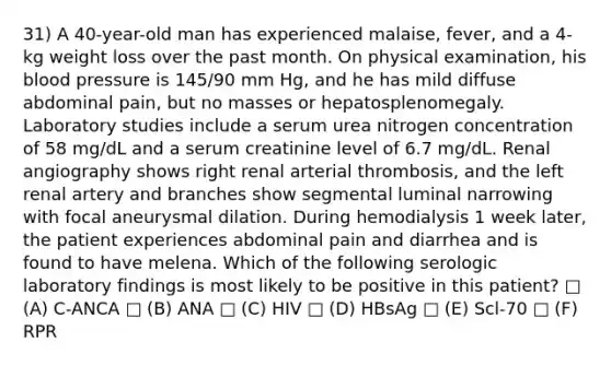 31) A 40-year-old man has experienced malaise, fever, and a 4-kg weight loss over the past month. On physical examination, his blood pressure is 145/90 mm Hg, and he has mild diffuse abdominal pain, but no masses or hepatosplenomegaly. Laboratory studies include a serum urea nitrogen concentration of 58 mg/dL and a serum creatinine level of 6.7 mg/dL. Renal angiography shows right renal arterial thrombosis, and the left renal artery and branches show segmental luminal narrowing with focal aneurysmal dilation. During hemodialysis 1 week later, the patient experiences abdominal pain and diarrhea and is found to have melena. Which of the following serologic laboratory findings is most likely to be positive in this patient? □ (A) C-ANCA □ (B) ANA □ (C) HIV □ (D) HBsAg □ (E) Scl-70 □ (F) RPR