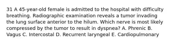 31 A 45-year-old female is admitted to the hospital with difficulty breathing. Radiographic examination reveals a tumor invading the lung surface anterior to the hilum. Which nerve is most likely compressed by the tumor to result in dyspnea? A. Phrenic B. Vagus C. Intercostal D. Recurrent laryngeal E. Cardiopulmonary