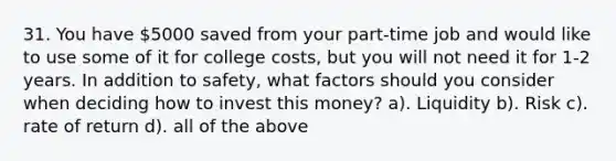 31. You have 5000 saved from your part-time job and would like to use some of it for college costs, but you will not need it for 1-2 years. In addition to safety, what factors should you consider when deciding how to invest this money? a). Liquidity b). Risk c). rate of return d). all of the above