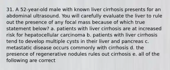 31. A 52-year-old male with known liver cirrhosis presents for an abdominal ultrasound. You will carefully evaluate the liver to rule out the presence of any focal mass because of which true statement below? a. patients with liver cirrhosis are at increased risk for hepatocellular carcinoma b. patients with liver cirrhosis tend to develop multiple cysts in their liver and pancreas c. metastatic disease occurs commonly with cirrhosis d. the presence of regenerative nodules rules out cirrhosis e. all of the following are correct