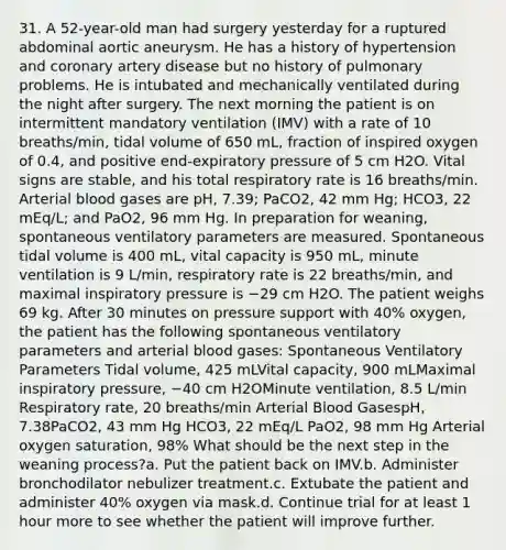 31. A 52-year-old man had surgery yesterday for a ruptured abdominal aortic aneurysm. He has a history of hypertension and coronary artery disease but no history of pulmonary problems. He is intubated and mechanically ventilated during the night after surgery. The next morning the patient is on intermittent mandatory ventilation (IMV) with a rate of 10 breaths/min, tidal volume of 650 mL, fraction of inspired oxygen of 0.4, and positive end-expiratory pressure of 5 cm H2O. Vital signs are stable, and his total respiratory rate is 16 breaths/min. Arterial blood gases are pH, 7.39; PaCO2, 42 mm Hg; HCO3, 22 mEq/L; and PaO2, 96 mm Hg. In preparation for weaning, spontaneous ventilatory parameters are measured. Spontaneous tidal volume is 400 mL, vital capacity is 950 mL, minute ventilation is 9 L/min, respiratory rate is 22 breaths/min, and maximal inspiratory pressure is −29 cm H2O. The patient weighs 69 kg. After 30 minutes on pressure support with 40% oxygen, the patient has the following spontaneous ventilatory parameters and arterial blood gases: Spontaneous Ventilatory Parameters Tidal volume, 425 mLVital capacity, 900 mLMaximal inspiratory pressure, −40 cm H2OMinute ventilation, 8.5 L/min Respiratory rate, 20 breaths/min Arterial Blood GasespH, 7.38PaCO2, 43 mm Hg HCO3, 22 mEq/L PaO2, 98 mm Hg Arterial oxygen saturation, 98% What should be the next step in the weaning process?a. Put the patient back on IMV.b. Administer bronchodilator nebulizer treatment.c. Extubate the patient and administer 40% oxygen via mask.d. Continue trial for at least 1 hour more to see whether the patient will improve further.