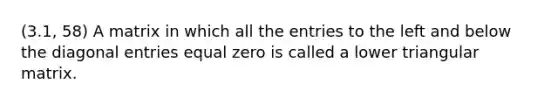 (3.1, 58) A matrix in which all the entries to the left and below the diagonal entries equal zero is called a lower triangular matrix.