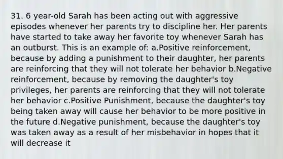 31. 6 year-old Sarah has been acting out with aggressive episodes whenever her parents try to discipline her. Her parents have started to take away her favorite toy whenever Sarah has an outburst. This is an example of: a.Positive reinforcement, because by adding a punishment to their daughter, her parents are reinforcing that they will not tolerate her behavior b.Negative reinforcement, because by removing the daughter's toy privileges, her parents are reinforcing that they will not tolerate her behavior c.Positive Punishment, because the daughter's toy being taken away will cause her behavior to be more positive in the future d.Negative punishment, because the daughter's toy was taken away as a result of her misbehavior in hopes that it will decrease it