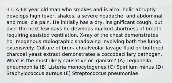 31. A 68-year-old man who smokes and is alco- holic abruptly develops high fever, shakes, a severe headache, and abdominal and mus- cle pain. He initially has a dry, insignificant cough, but over the next few days he develops marked shortness of breath requiring assisted ventilation. X-ray of the chest demonstrates ho- mogenous radiographic shadowing involving both the lungs extensively. Culture of bron- choalveolar lavage fluid on buffered charcoal yeast extract demonstrates a coccobacillary pathogen. What is the most likely causative or- ganism? (A) Legionella pneumophila (B) Listeria monocytogenes (C) Spirillum minus (D) Staphylococcus aureus (E) Streptococcus pneumoniae