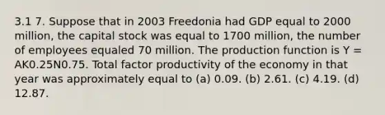 3.1 7. Suppose that in 2003 Freedonia had GDP equal to 2000 million, the capital stock was equal to 1700 million, the number of employees equaled 70 million. The production function is Y = AK0.25N0.75. Total factor productivity of the economy in that year was approximately equal to (a) 0.09. (b) 2.61. (c) 4.19. (d) 12.87.