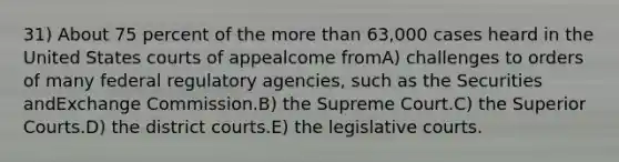 31) About 75 percent of the <a href='https://www.questionai.com/knowledge/keWHlEPx42-more-than' class='anchor-knowledge'>more than</a> 63,000 cases heard in the United States courts of appealcome fromA) challenges to orders of many federal regulatory agencies, such as the Securities andExchange Commission.B) the Supreme Court.C) the Superior Courts.D) the district courts.E) the legislative courts.