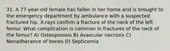 31. A 77-year-old female has fallen in her home and is brought to the emergency department by ambulance with a suspected fractured hip. X-rays confirm a fracture of the neck of the left femur. What complication is common in fractures of the neck of the femur? A) Osteoporosis B) Avascular necrosis C) Nonadherance of bones D) Septicemia