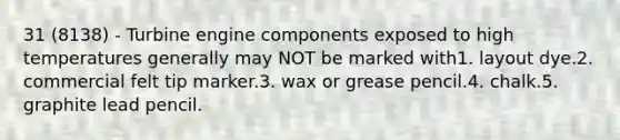 31 (8138) - Turbine engine components exposed to high temperatures generally may NOT be marked with1. layout dye.2. commercial felt tip marker.3. wax or grease pencil.4. chalk.5. graphite lead pencil.