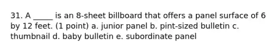 31. A _____ is an 8-sheet billboard that offers a panel surface of 6 by 12 feet. (1 point) a. junior panel b. pint-sized bulletin c. thumbnail d. baby bulletin e. subordinate panel