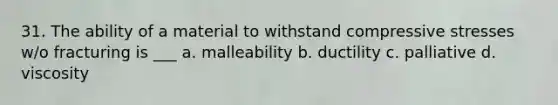 31. The ability of a material to withstand compressive stresses w/o fracturing is ___ a. malleability b. ductility c. palliative d. viscosity