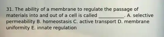 31. The ability of a membrane to regulate the passage of materials into and out of a cell is called ___________. A. selective permeability B. homeostasis C. active transport D. membrane uniformity E. innate regulation