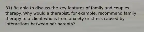 31) Be able to discuss the key features of family and couples therapy. Why would a therapist, for example, recommend family therapy to a client who is from anxiety or stress caused by interactions between her parents?