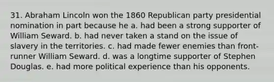 31. Abraham Lincoln won the 1860 Republican party presidential nomination in part because he a. had been a strong supporter of William Seward. b. had never taken a stand on the issue of slavery in the territories. c. had made fewer enemies than front-runner William Seward. d. was a longtime supporter of Stephen Douglas. e. had more political experience than his opponents.