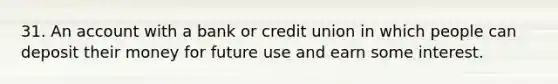 31. An account with a bank or credit union in which people can deposit their money for future use and earn some interest.