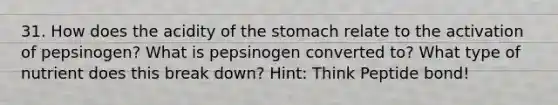 31. How does the acidity of <a href='https://www.questionai.com/knowledge/kLccSGjkt8-the-stomach' class='anchor-knowledge'>the stomach</a> relate to the activation of pepsinogen? What is pepsinogen converted to? What type of nutrient does this break down? Hint: Think Peptide bond!