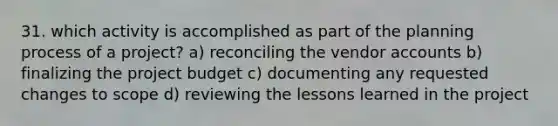 31. which activity is accomplished as part of the planning process of a project? a) reconciling the vendor accounts b) finalizing the project budget c) documenting any requested changes to scope d) reviewing the lessons learned in the project