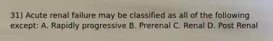 31) Acute renal failure may be classified as all of the following except: A. Rapidly progressive B. Prerenal C. Renal D. Post Renal